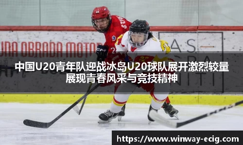 中国U20青年队迎战冰岛U20球队展开激烈较量展现青春风采与竞技精神